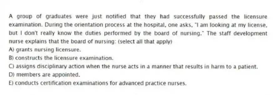 A group of graduates were just notified that they had successfully passed the licensure examination. During the orientation process at the hospital, one asks, "I am looking at my license, but I don't really know the duties performed by the board of nursing." The staff development nurse explains that the board of nursing: (select all that apply)
A) grants nursing licensure.
B) constructs the licensure examination.
C) assigns disciplinary action when the nurse acts in a manner that results in harm to a patient.
D) members are appointed.
E) conducts certification examinations for advanced practice nurses.