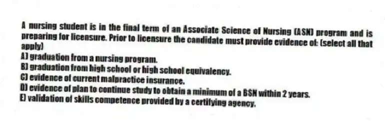 A nursing student is in the final term of an Associate Science of Nursing (ASN) program and is preparing for licensure. Prior to licensure the candidate must provide evidence of: (select all that apply)
A) graduation from a nursing program.
B) graduation from high school or high school equivalency.
C) evidence of current malpractice insurance.
D) evidence of plan to continue study to obtain a minimum of a BSN within 2 years.
E) validation of skills competence provided by a certifying agency.