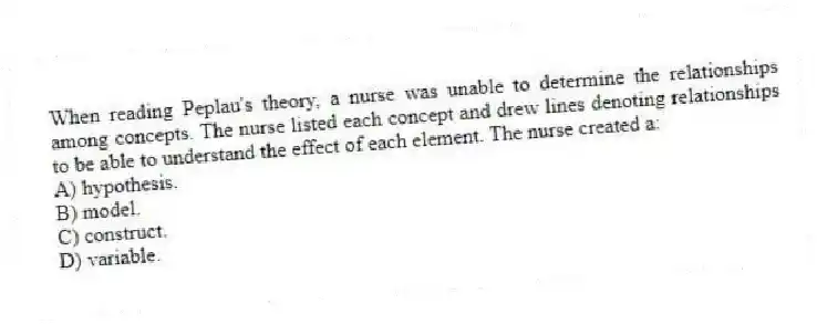 When reading Peplau's theory, a nurse was unable to determine the relationships among concepts. The nurse listed each concept and drew lines denoting relationships to be able to understand the effect of each element. The nurse created a:
A) hypothesis.
B) model.
C) construct.
D) variable.