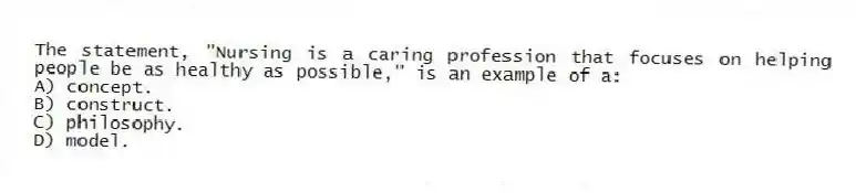 The statement, "Nursing is a caring profession that focuses on helping people be as healthy as possible," is an example of a:
A) concept.
B) construct.
C) philosophy.
D) model.