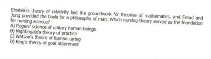 Einstein's theory of relativity laid the groundwork for theories of mathematics, and Freud and Jung provided the basis for a philosophy of man. Which nursing theory served as the foundation for nursing science?
A) Rogers' science of unitary human beings
B) Nightingale's theory of practice
C) Watson's theory of human caring
D) King's theory of goal attainment