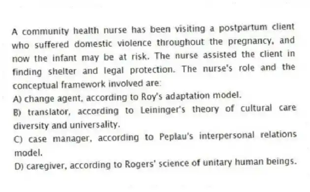 A community health nurse has been visiting a postpartum client who suffered domestic violence throughout the pregnancy, and now the infant may be at risk. The nurse assisted the client in finding shelter and legal protection. The nurse's role and the conceptual framework involved are:
A) change agent, according to Roy's adaptation model.
B) translator, according to Leininger's theory of cultural care diversity and universality.
C) case manager, according to Peplau's interpersonal relations model.
D) caregiver, according to Rogers' science of unitary human beings.