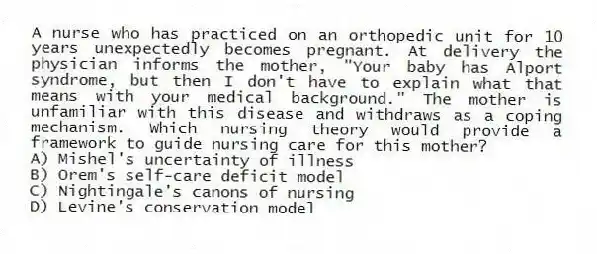 A nurse who has practiced on an orthopedic unit for 10 years unexpectedly becomes pregnant. At delivery the physician informs the mother, "Your baby has Alport syndrome, but then I don't have to explain what that means with your medical background." The mother is unfamiliar with this disease and withdraws as a coping mechanism. Which nursing theory would provide a framework to guide nursing care for this mother?
A) Mishel's uncertainty of illness
B) Orem's self-care deficit model
C) Nightingale's canons of nursing
D) Levine's conservation model