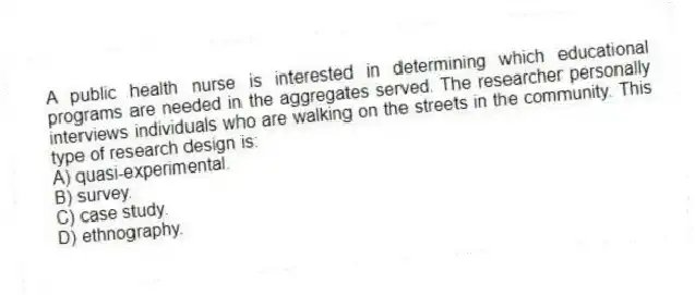 A public health nurse is interested in determining which educational programs are needed in the aggregates served. The researcher personally interviews individuals who are walking on the streets in the community. This type of research design is:
A) quasi-experimental.
B) survey.
C) case study.
D) ethnography.