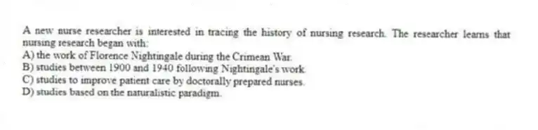 A new nurse researcher is interested in tracing the history of nursing research. The researcher learns that nursing research began with:
A) the work of Florence Nightingale during the Crimean War.
B) studies between 1900 and 1940 following Nightingale's work.
C) studies to improve patient care by doctorally prepared nurses.
D) studies based on the naturalistic paradigm.