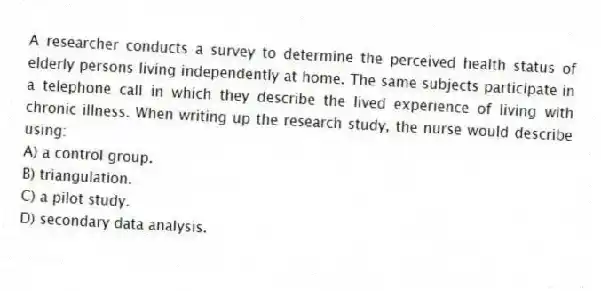 A researcher conducts a survey to determine the perceived health status of elderly persons living independently at home. The same subjects participate in a telephone call in which they describe the lived experience of living with chronic illness. When writing up the research study, the nurse would describe using:
A) a control group.
B) triangulation.
C) a pilot study.
D) secondary data analysis.