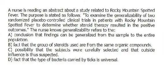 A nurse is reading an abstract about a study related to Rocky Mountain Spotted Fever. The purpose is stated as follows: "To examine the generalizability of two randomized placebo-controlled clinical trials in patients with Rocky Mountain Spotted Fever to determine whether steroid therapy resulted in the positive outcomes." The nurse knows generalizability refers to the:
A) conclusion that findings can be generalized from the sample to the entire population.
B) fact that the group of steroids used are from the same organic compounds.
C) possibility that the subjects were carefully selected and that outside influence is thus suspected.
D) fact that the type of bacteria carried by ticks is universal.