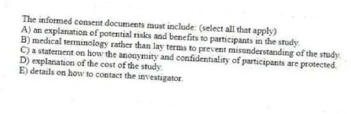 The informed consent documents must include: (select all that apply)
A) an explanation of potential risks and benefits to participants in the study.
B) medical terminology rather than lay terms to prevent misunderstanding of the study.
C) a statement on how the anonymity and confidentiality of participants are protected.
D) explanation of the cost of the study.
E) details on how to contact the investigator.