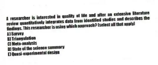 A researcher is interested in quality of life and after an extensive literature review quantitatively integrates data from identified studies and describes the findings. This researcher is using which approach? (select all that apply)
A) Survey
B) Triangulation
C) Meta-analysis
D) State of the science summary
E) Quasi-experimental design