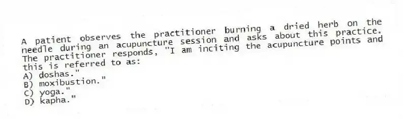 A patient observes the practitioner burning a dried herb on the needle during an acupuncture session and asks about this practice. The practitioner responds, "I am inciting the acupuncture points and this is referred to as:
A) doshas."
B) moxibustion."
C) yoga."
D) kapha."