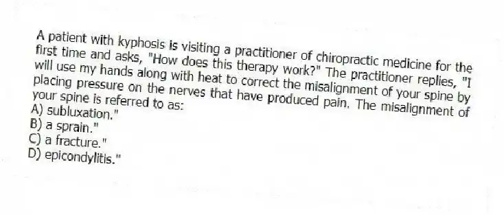 A patient with kyphosis is visiting a practitioner of chiropractic medicine for the first time and asks, "How does this therapy work?" The practitioner replies, "I will use my hands along with heat to correct the misalignment of your spine by placing pressure on the nerves that have produced pain. The misalignment of your spine is referred to as:
A) subluxation."
B) a sprain."
C) a fracture."
D) epicondylitis."