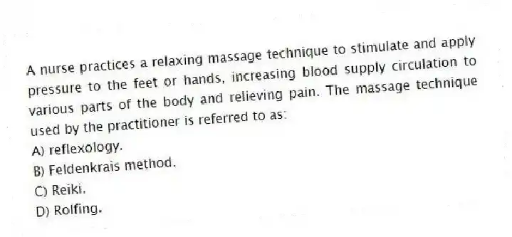 A nurse practices a relaxing massage technique to stimulate and apply pressure to the feet or hands, increasing blood supply circulation to various parts of the body and relieving pain. The massage technique used by the practitioner is referred to as:
A) reflexology.
B) Feldenkrais method.
C) Reiki.
D) Rolfing.