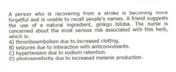 A person who is recovering from a stroke is becoming more forgetful and is unable to recall people's names. A friend suggests the use of a natural ingredient, ginkgo biloba. The nurse is concerned about the most serious risk associated with this herb, which is:
A) thromboembolism due to increased clotting.
B) seizures due to interaction with anticonvulsants.
C) hypertension due to sodium retention.
D) photosensitivity due to increased melanin production.