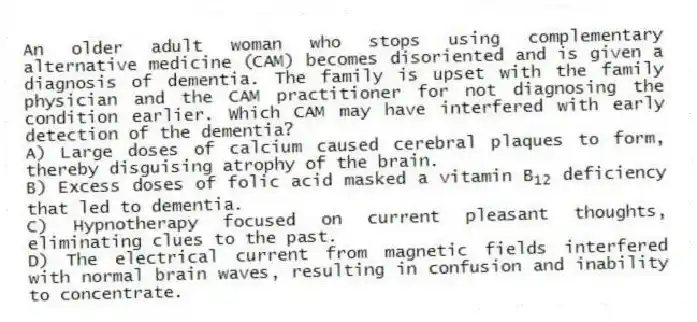 An older adult woman who stops using complementary alternative medicine (CAM) becomes disoriented and is given a diagnosis of dementia. The family is upset with the family physician and the CAM practitioner for not diagnosing the condition earlier. Which CAM may have interfered with early detection of the dementia?
A) Large doses of calcium caused cerebral plaques to form, thereby disguising atrophy of the brain.
B) Excess doses of folic acid masked a vitamin B 12 deficiency that led to dementia.
C) Hypnotherapy focused on current pleasant thoughts, eliminating clues to the past.
D) The electrical current from magnetic fields interfered with normal brain waves, resulting in confusion and inability to concentrate.
