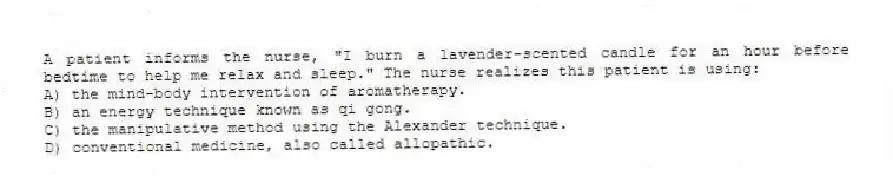 A patient informs the nurse, "I burn a lavender-scented candle for an hour before bedtime to help me relax and sleep." The nurse realizes this patient is using:
A) the mind-body intervention of aromatherapy.
B) an energy technique known as qi gong.
C) the manipulative method using the Alexander technique.
D) conventional medicine, also called allopathic.