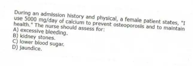 During an admission history and physical, a female patient states, "I use 5000 mg/day of calcium to prevent osteoporosis and to maintain health." The nurse should assess for:
A) excessive bleeding.
B) kidney stones.
C) lower blood sugar.
D) jaundice.