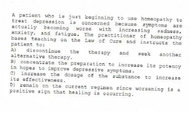 A patient who is just beginning to use homeopathy to treat depression is concerned because symptoms are actually becoming worse with increasing sadness, anxiety, and fatigue. The practitioner of homeopathy bases teaching on the Law of Cure and instructs the patient to:
A) discontinue the therapy and seek another alternative therapy.
B) concentrate the preparation to increase its potency in hopes to improve depressive symptoms.
C) increase the dosage of the substance to increase its effectiveness.
D) remain on the current regimen since worsening is a positive sign that healing is occurring.