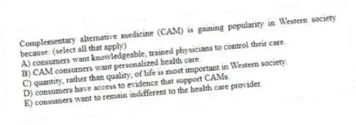 Complementary alternative medicine (CAM) is gaining popularity in Western society because: (select all that apply)
A) consumers want knowledgeable, trained physicians to control their care.
B) CAM consumers want personalized health care.
C) quantity, rather than quality, of life is most important in Western society.
D) consumers have access to evidence that support CAMs.
E) consumers want to remain indifferent to the health care provider.