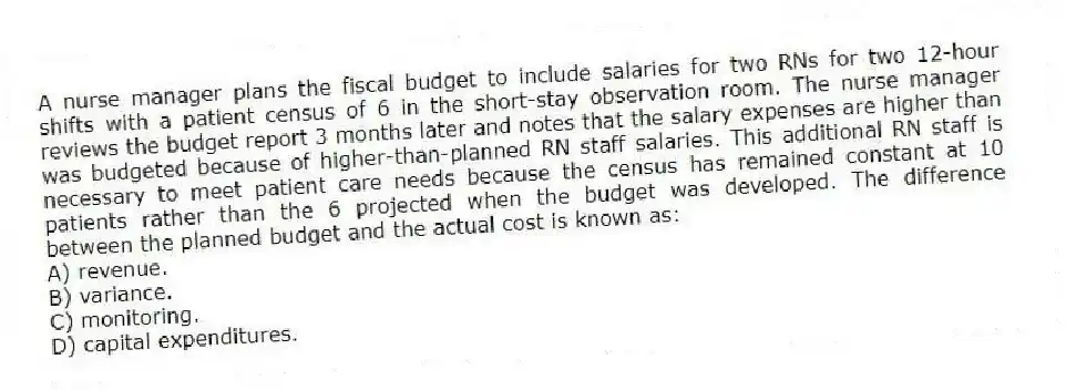 A nurse manager plans the fiscal budget to include salaries for two RNs for two 12-hour shifts with a patient census of 6 in the short-stay observation room. The nurse manager reviews the budget report 3 months later and notes that the salary expenses are higher than was budgeted because of higher-than-planned RN staff salaries. This additional RN staff is necessary to meet patient care needs because the census has remained constant at 10 patients rather than the 6 projected when the budget was developed. The difference between the planned budget and the actual cost is known as:
A) revenue.
B) variance.
C) monitoring.
D) capital expenditures.