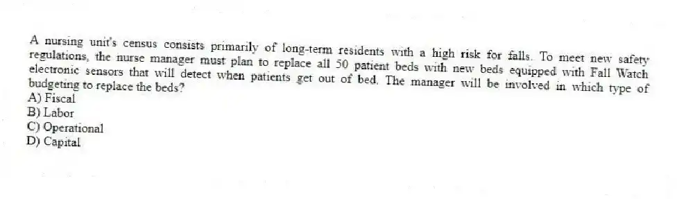 A nursing unit's census consists primarily of long-term residents with a high risk for falls. To meet new safety regulations, the nurse manager must plan to replace all 50 patient beds with new beds equipped with Fall Watch electronic sensors that will detect when patients get out of bed. The manager will be involved in which type of budgeting to replace the beds?
A) Fiscal
B) Labor
C) Operational
D) Capital
