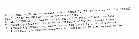 Which component of budgeting might normally be addressed in the annual performance evaluation for a nurse manager?
A) Including in the labor budget costs for overtime and benefits
B) Managing variances in nursing overtime costs and supply usage
C) Accurately predicting revenues on the basis of unit-of-service
D) Providing qualitative analysis for variances in the capital budget