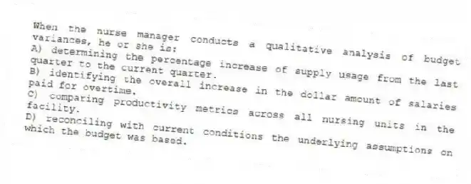 When the nurse manager conducts a qualitative analysis of budget variances, he or she is:
A) determining the percentage increase of supply usage from the last quarter to the current quarter.
B) identifying the overall increase in the dollar amount of salaries paid for overtime.
C) comparing productivity metrics across all nursing units in the facility.
D) reconciling with current conditions the underlying assumptions on which the budget was based.