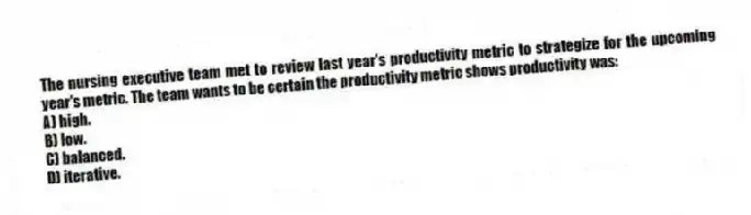 The nursing executive team met to review last year's productivity metric to strategize for the upcoming year's metric. The team wants to be certain the productivity metric shows productivity was:
A) high.
B) low.
C) balanced.
D) iterative.