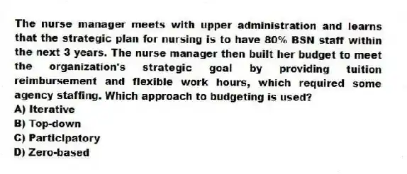 The nurse manager meets with upper administration and learns that the strategic plan for nursing is to have 80% BSN staff within the next 3 years. The nurse manager then built her budget to meet the organization's strategic goal by providing tuition reimbursement and flexible work hours, which required some agency staffing. Which approach to budgeting is used?
A) Iterative
B) Top-down
C) Participatory
D) Zero-based