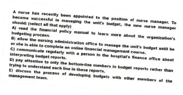 A nurse has recently been appointed to the position of nurse manager. To become successful in managing the unit's budget, the new nurse manager should: (select all that apply)
A) read the financial policy manual to learn more about the organization's budgeting process.
B) allow the nursing administration office to manage the unit's budget until he or she is able to complete an online financial management course.
C) communicate regularly with a person in the hospital's finance office about interpreting budget reports.
D) pay attention to only the bottom-line numbers in budget reports rather than trying to understand each line in these reports.
E) discuss the process of developing budgets with other members of the management team.