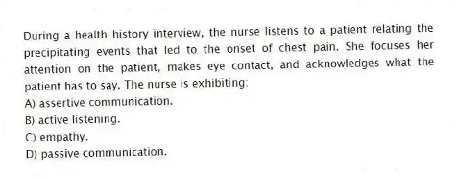 During a health history interview, the nurse listens to a patient relating the precipitating events that led to the onset of chest pain. She focuses her attention on the patient, makes eye contact, and acknowledges what the patient has to say. The nurse is exhibiting:
A) assertive communication.
B) active listening.
C) empathy.
D) passive communication.