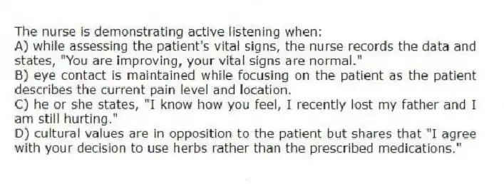 The nurse is demonstrating active listening when:
A) while assessing the patient's vital signs, the nurse records the data and states, "You are improving, your vital signs are normal."
B) eye contact is maintained while focusing on the patient as the patient describes the current pain level and location.
C) he or she states, "I know how you feel, I recently lost my father and I am still hurting."
D) cultural values are in opposition to the patient but shares that "I agree with your decision to use herbs rather than the prescribed medications."