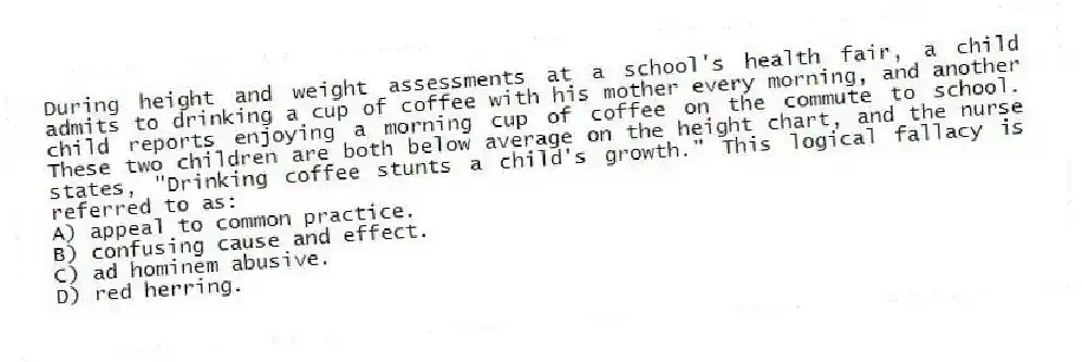 During height and weight assessments at a school's health fair, a child admits to drinking a cup of coffee with his mother every morning, and another child reports enjoying a morning cup of coffee on the commute to school. These two children are both below average on the height chart, and the nurse states, "Drinking coffee stunts a child's growth." This logical fallacy is referred to as:
A) appeal to common practice.
B) confusing cause and effect.
C) ad hominem abusive.
D) red herring.