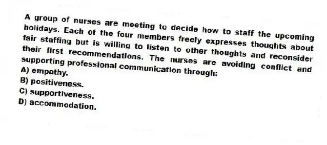 A group of nurses are meeting to decide how to staff the upcoming holidays. Each of the four members freely expresses thoughts about fair staffing but is willing to listen to other thoughts and reconsider their first recommendations. The nurses are avoiding conflict and supporting professional communication through:
A) empathy.
B) positiveness.
C) supportiveness.
D) accommodation.