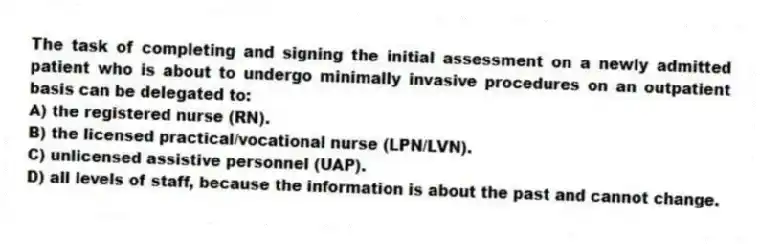 The task of completing and signing the initial assessment on a newly admitted patient who is about to undergo minimally invasive procedures on an outpatient basis can be delegated to:
A) the registered nurse (RN).
B) the licensed practical/vocational nurse (LPN/LVN).
C) unlicensed assistive personnel (UAP).
D) all levels of staff, because the information is about the past and cannot change.