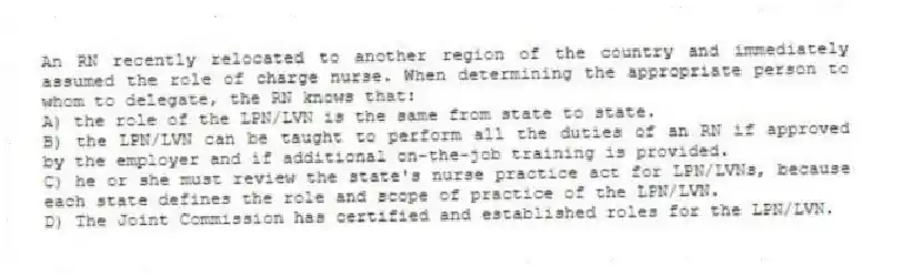 An RN recently relocated to another region of the country and immediately assumed the role of charge nurse. When determining the appropriate person to whom to delegate, the RN knows that:
A) the role of the LPN/LVN is the same from state to state.
B) the LPN/LVN can be taught to perform all the duties of an RN if approved by the employer and if additional on-the-job training is provided.
C) he or she must review the state's nurse practice act for LPN/LVNs, because each state defines the role and scope of practice of the LPN/LVN.
D) The Joint Commission has certified and established roles for the LPN/LVN.