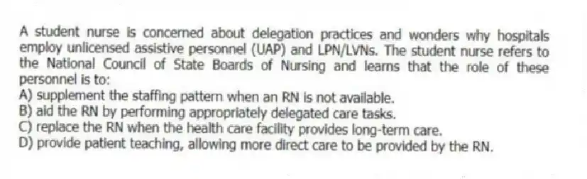 A student nurse is concerned about delegation practices and wonders why hospitals employ unlicensed assistive personnel (UAP) and LPN/LVNs. The student nurse refers to the National Council of State Boards of Nursing and learns that the role of these personnel is to:
A) supplement the staffing pattern when an RN is not available.
B) aid the RN by performing appropriately delegated care tasks.
C) replace the RN when the health care facility provides long-term care.
D) provide patient teaching, allowing more direct care to be provided by the RN.