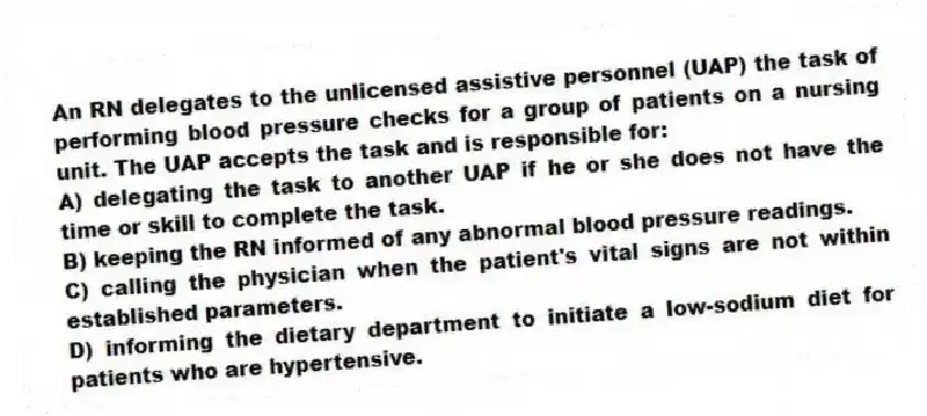 An RN delegates to the unlicensed assistive personnel (UAP) the task of performing blood pressure checks for a group of patients on a nursing unit. The UAP accepts the task and is responsible for:
A) delegating the task to another UAP if he or she does not have the time or skill to complete the task.
B) keeping the RN informed of any abnormal blood pressure readings.
C) calling the physician when the patient's vital signs are not within established parameters.
D) informing the dietary department to initiate a low-sodium diet for patients who are hypertensive.