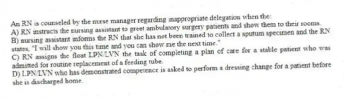 An RN is counseled by the nurse manager regarding inappropriate delegation when the:
A) RN instructs the nursing assistant to greet ambulatory surgery patients and show them to their rooms.
B) nursing assistant informs the RN that she has not been trained to collect a sputum specimen and the RN states, "I will show you this time and you can show me the next time."
C) RN assigns the float LPN/LVN the task of completing a plan of care for a stable patient who was admitted for routine replacement of a feeding tube.
D) LPN/LVN who has demonstrated competence is asked to perform a dressing change for a patient before she is discharged home.