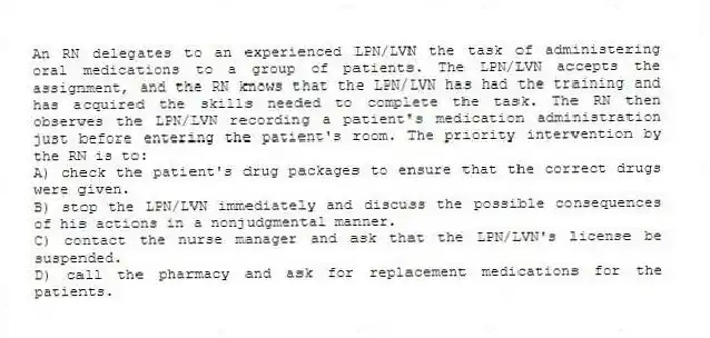 An RN delegates to an experienced LPN/LVN the task of administering oral medications to a group of patients. The LPN/LVN accepts the assignment, and the RN knows that the LPN/LVN has had the training and has acquired the skills needed to complete the task. The RN then observes the LPN/LVN recording a patient's medication administration just before entering the patient's room. The priority intervention by the RN is to:
A) check the patient's drug packages to ensure that the correct drugs were given.
B) stop the LPN/LVN immediately and discuss the possible consequences of his actions in a nonjudgmental manner.
C) contact the nurse manager and ask that the LPN/LVN's license be suspended.
D) call the pharmacy and ask for replacement medications for the patients.