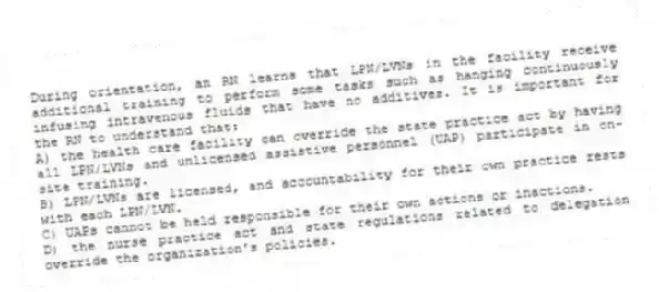 During orientation, an RN learns that LPN/LVNs in the facility receive additional training to perform some tasks such as hanging continuously infusing intravenous fluids that have no additives. It is important for the RN to understand that:
A) the health care facility can override the state practice act by having all LPN/LVNs and unlicensed assistive personnel (UAP) participate in on-site training.
B) LPN/LVNs are licensed, and accountability for their own practice rests with each LPN/LVN.
C) UAPs cannot be held responsible for their own actions or inactions.
D) the nurse practice act and state regulations related to delegation override the organization's policies.