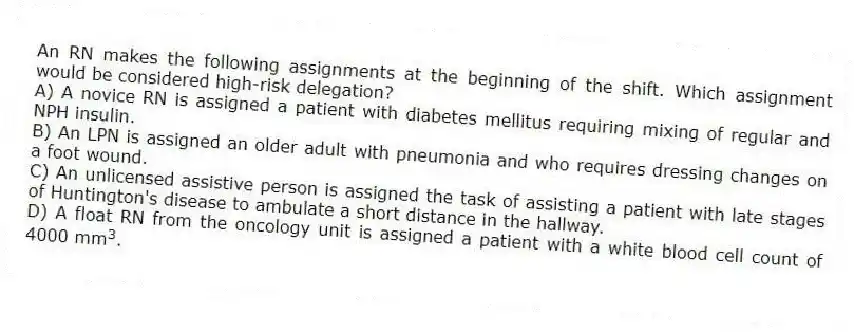 An RN makes the following assignments at the beginning of the shift. Which assignment would be considered high-risk delegation?
A) A novice RN is assigned a patient with diabetes mellitus requiring mixing of regular and NPH insulin.
B) An LPN is assigned an older adult with pneumonia and who requires dressing changes on a foot wound.
C) An unlicensed assistive person is assigned the task of assisting a patient with late stages of Huntington's disease to ambulate a short distance in the hallway.
D) A float RN from the oncology unit is assigned a patient with a white blood cell count of 4000 mm 3 .