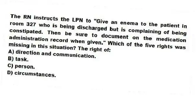 The RN instructs the LPN to "Give an enema to the patient in room 327 who is being discharged but is complaining of being constipated. Then be sure to document on the medication administration record when given." Which of the five rights was missing in this situation? The right of:
A) direction and communication.
B) task.
C) person.
D) circumstances.