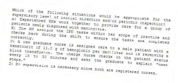 Which of the following situations would be appropriate for the supervisory level of initial direction and/or periodic inspection?
A) Experienced RNs work together to provide care for a group of patients newly diagnosed with meningitis.
B) The RN assigns the LPN tasks within her scope of practice and checks back during the shift to ensure the tasks are completed correctly.
C) A new graduate nurse is assigned care to a male patient with a hematocrit of 11.0 g of hemoglobin per deciliter and is receiving a blood transfusion. The charge nurse checks on the patient status every 15 to 30 minutes and asks the graduate to explain "next steps."
D) No supervision is necessary since both are registered nurses.
