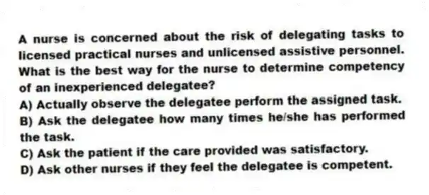A nurse is concerned about the risk of delegating tasks to licensed practical nurses and unlicensed assistive personnel. What is the best way for the nurse to determine competency of an inexperienced delegatee?
A) Actually observe the delegatee perform the assigned task.
B) Ask the delegatee how many times he/she has performed the task.
C) Ask the patient if the care provided was satisfactory.
D) Ask other nurses if they feel the delegatee is competent.