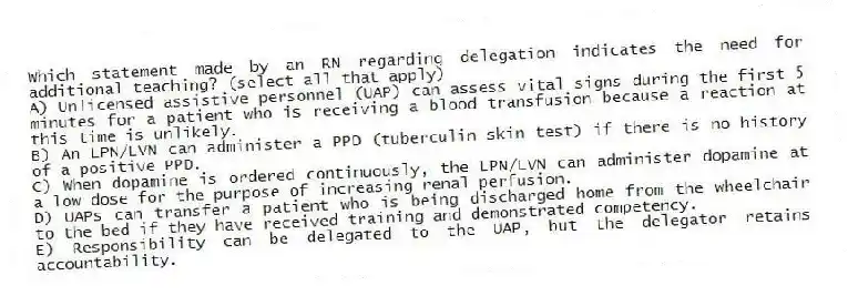 Which statement made by an RN regarding delegation indicates the need for additional teaching? (select all that apply)
A) Unlicensed assistive personnel (UAP) can assess vital signs during the first 5 minutes for a patient who is receiving a blood transfusion because a reaction at this time is unlikely.
B) An LPN/LVN can administer a PPD (tuberculin skin test) if there is no history of a positive PPD.
C) When dopamine is ordered continuously, the LPN/LVN can administer dopamine at a low dose for the purpose of increasing renal perfusion.
D) UAPs can transfer a patient who is being discharged home from the wheelchair to the bed if they have received training and demonstrated competency.
E) Responsibility can be delegated to the UAP, but the delegator retains accountability.