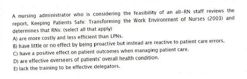 A nursing administrator who is considering the feasibility of an all-RN staff reviews the report, Keeping Patients Safe: Transforming the Work Environment of Nurses (2003) and determines that RNs: (select all that apply)
A) are more costly and less efficient than LPNs.
B) have little or no effect by being proactive but instead are reactive to patient care errors.
C) have a positive effect on patient outcomes when managing patient care.
D) are effective overseers of patients' overall health condition.
E) lack the training to be effective delegators.