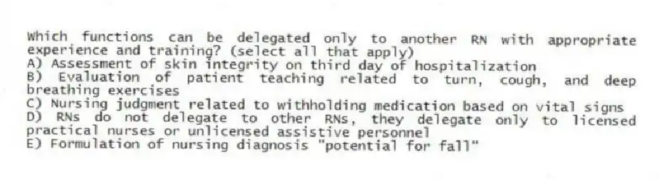 Which functions can be delegated only to another RN with appropriate experience and training? (select all that apply)
A) Assessment of skin integrity on third day of hospitalization
B) Evaluation of patient teaching related to turn, cough, and deep breathing exercises
C) Nursing judgment related to withholding medication based on vital signs
D) RNs do not delegate to other RNs, they delegate only to licensed practical nurses or unlicensed assistive personnel
E) Formulation of nursing diagnosis "potential for fall"