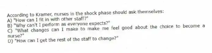 According to Kramer, nurses in the shock phase should ask themselves:
A) "How can I fit in with other staff?"
B) "Why can't I perform as everyone expects?"
C) "What changes can I make to make me feel good about the choice to become a nurse?"
D) "How can I get the rest of the staff to change?"