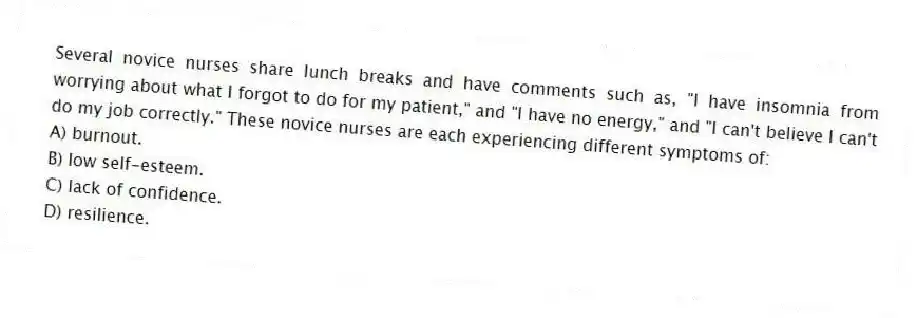 Several novice nurses share lunch breaks and have comments such as, "I have insomnia from worrying about what I forgot to do for my patient," and "I have no energy," and "I can't believe I can't do my job correctly." These novice nurses are each experiencing different symptoms of:
A) burnout.
B) low self-esteem.
C) lack of confidence.
D) resilience.