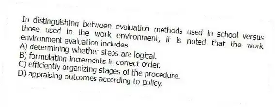 In distinguishing between evaluation methods used in school versus those used in the work environment, it is noted that the work environment evaluation includes:
A) determining whether steps are logical.
B) formulating increments in correct order.
C) efficiently organizing stages of the procedure.
D) appraising outcomes according to policy.